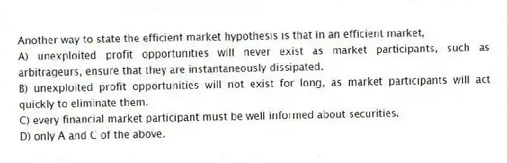 Another way to state the efficient market hypothesis is that in an efficient market,
A) unexploited profit opportunities will never exist as market participants, such as arbitrageurs, ensure that they are instantaneously dissipated.
B) unexploited profit opportunities will not exist for long, as market participants will act quickly to eliminate them.
C) every financial market participant must be well informed about securities.
D) only A and C of the above.