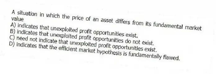 A situation in which the price of an asset differs from its fundamental market value
A) indicates that unexploited profit opportunities exist.
B) indicates that unexploited profit opportunities do not exist.
C) need not indicate that unexploited profit opportunities exist.
D) indicates that the efficient market hypothesis is fundamentally flawed.