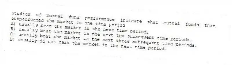 Studies of mutual fund performance indicate that mutual funds that outperformed the market in one time period
A) usually beat the market in the next time period.
B) usually beat the market in the next two subsequent time periods.
C) usually beat the market in the next three subsequent time periods.
D) usually do not beat the market in the next time period.