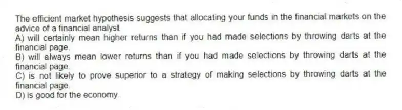 The efficient market hypothesis suggests that allocating your funds in the financial markets on the advice of a financial analyst
A) will certainly mean higher returns than if you had made selections by throwing darts at the financial page.
B) will always mean lower returns than if you had made selections by throwing darts at the financial page.
C) is not likely to prove superior to a strategy of making selections by throwing darts at the financial page.
D) is good for the economy.