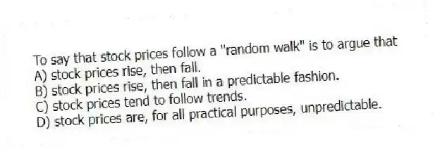 To say that stock prices follow a "random walk" is to argue that
A) stock prices rise, then fall.
B) stock prices rise, then fall in a predictable fashion.
C) stock prices tend to follow trends.
D) stock prices are, for all practical purposes, unpredictable.