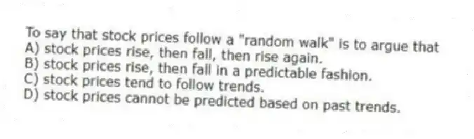 To say that stock prices follow a "random walk" is to argue that
A) stock prices rise, then fall, then rise again.
B) stock prices rise, then fall in a predictable fashion.
C) stock prices tend to follow trends.
D) stock prices cannot be predicted based on past trends.