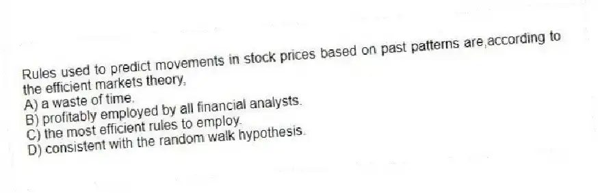 Rules used to predict movements in stock prices based on past patterns are,according to the efficient markets theory,
A) a waste of time.
B) profitably employed by all financial analysts.
C) the most efficient rules to employ.
D) consistent with the random walk hypothesis.