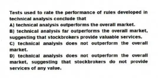 Tests used to rate the performance of rules developed in technical analysis conclude that
A) technical analysis outperforms the overall market.
B) technical analysis far outperforms the overall market, suggesting that stockbrokers provide valuable services.
C) technical analysis does not outperform the overall market.
D) technical analysis does not outperform the overall market, suggesting that stockbrokers do not provide services of any value.