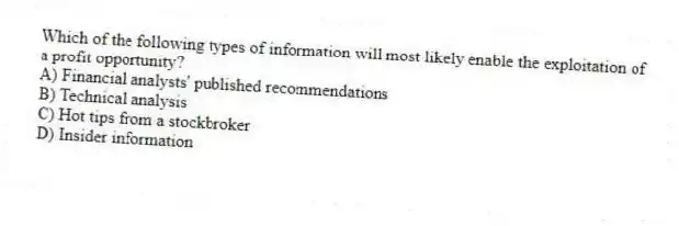 Which of the following types of information will most likely enable the exploitation of a profit opportunity?
A) Financial analysts' published recommendations
B) Technical analysis
C) Hot tips from a stockbroker
D) Insider information