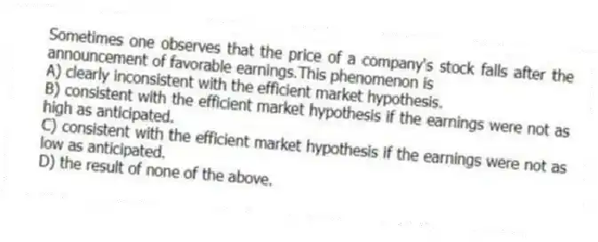 Sometimes one observes that the price of a company's stock falls after the announcement of favorable earnings.This phenomenon is
A) clearly inconsistent with the efficient market hypothesis.
B) consistent with the efficient market hypothesis if the earnings were not as high as anticipated.
C) consistent with the efficient market hypothesis if the earnings were not as low as anticipated.
D) the result of none of the above.