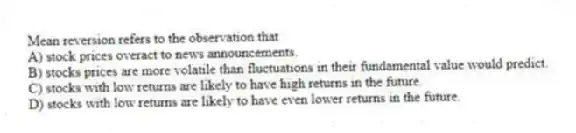 Mean reversion refers to the observation that
A) stock prices overact to news announcements.
B) stocks prices are more volatile than fluctuations in their fundamental value would predict.
C) stocks with low returns are likely to have high returns in the future.
D) stocks with low returns are likely to have even lower returns in the future.