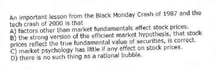 An important lesson from the Black Monday Crash of 1987 and the tech crash of 2000 is that
A) factors other than market fundamentals affect stock prices.
B) the strong version of the efficient market hypothesis, that stock prices reflect the true fundamental value of securities, is correct.
C) market psychology has little if any effect on stock prices.
D) there is no such thing as a rational bubble.