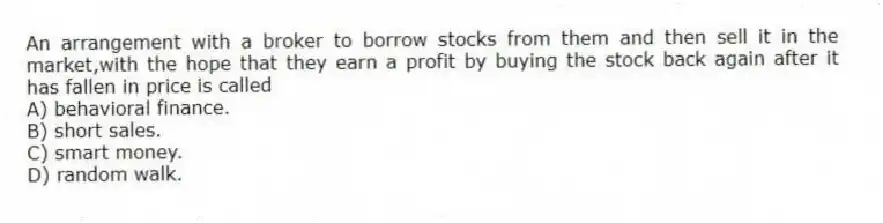 An arrangement with a broker to borrow stocks from them and then sell it in the market,with the hope that they earn a profit by buying the stock back again after it has fallen in price is called
A) behavioral finance.
B) short sales.
C) smart money.
D) random walk.