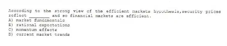 According to the strong view of the efficient markets hypothesis,security prices reflect ________ and so financial markets are efficient.
A) market fundamentals
B) rational expectations
C) momentum effects
D) current market trends