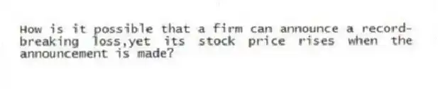 How is it possible that a firm can announce a record-breaking loss,yet its stock price rises when the announcement is made?