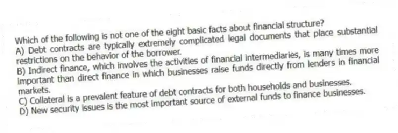 Which of the following is not one of the eight basic facts about financial structure?
A) Debt contracts are typically extremely complicated legal documents that place substantial restrictions on the behavior of the borrower.
B) Indirect finance, which involves the activities of financial intermediaries, is many times more important than direct finance in which businesses raise funds directly from lenders in financial markets.
C) Collateral is a prevalent feature of debt contracts for both households and businesses.
D) New security issues is the most important source of external funds to finance businesses.
