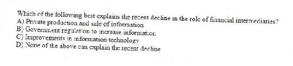 Which of the following best explains the recent decline in the role of financial intermediaries?
A) Private production and sale of information
B) Government regulation to increase information
C) Improvements in information technology
D) None of the above can explain the recent decline