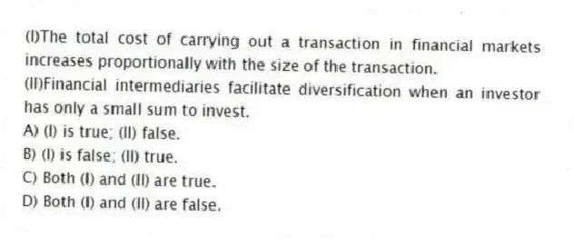 (I)The total cost of carrying out a transaction in financial markets increases proportionally with the size of the transaction.
(II)Financial intermediaries facilitate diversification when an investor has only a small sum to invest.
A) (I) is true; (II) false.
B) (I) is false; (II) true.
C) Both (I) and (II) are true.
D) Both (I) and (II) are false.
