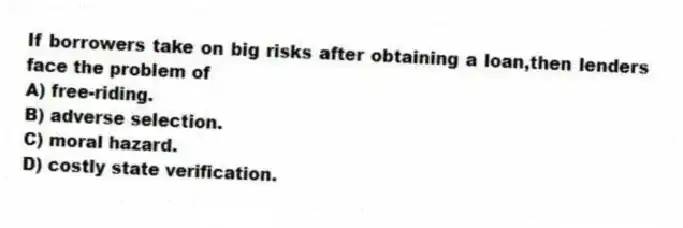 If borrowers take on big risks after obtaining a loan,then lenders face the problem of
A) free-riding.
B) adverse selection.
C) moral hazard.
D) costly state verification.