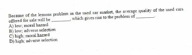Because of the lemons problem in the used car market, the average quality of the used cars offered for sale will be ________, which gives rise to the problem of ________.
A) low; moral hazard
B) low; adverse selection
C) high; moral hazard
D) high; adverse selection