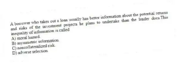 A borrower who takes out a loan usually has better information about the potential returns and risks of the investment projects he plans to undertake than the lender does.This inequality of information is called
A) moral hazard.
B) asymmetric information.
C) noncollateralized risk.
D) adverse selection.