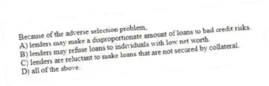 Because of the adverse selection problem,
A) lenders may make a disproportionate amount of loans to bad credit risks.
B) lenders may refuse loans to individuals with low net worth.
C) lenders are reluctant to make loans that are not secured by collateral.
D) all of the above.