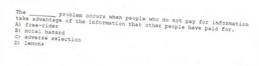 The ________ problem occurs when people who do not pay for information take advantage of the information that other people have paid for.
A) free-rider
B) moral hazard
C) adverse selection
D) lemons