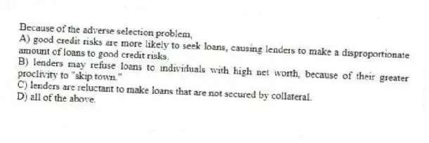 Because of the adverse selection problem,
A) good credit risks are more likely to seek loans, causing lenders to make a disproportionate amount of loans to good credit risks.
B) lenders may refuse loans to individuals with high net worth, because of their greater proclivity to "skip town."
C) lenders are reluctant to make loans that are not secured by collateral.
D) all of the above.