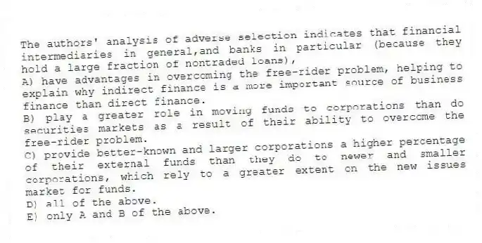 The authors' analysis of adverse selection indicates that financial intermediaries in general,and banks in particular (because they hold a large fraction of nontraded loans),
A) have advantages in overcoming the free-rider problem, helping to explain why indirect finance is a more important source of business finance than direct finance.
B) play a greater role in moving funds to corporations than do securities markets as a result of their ability to overcome the free-rider problem.
C) provide better-known and larger corporations a higher percentage of their external funds than they do to newer and smaller corporations, which rely to a greater extent on the new issues market for funds.
D) all of the above.
E) only A and B of the above.