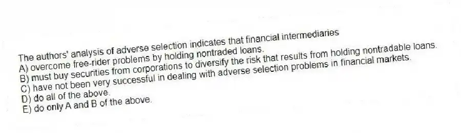 The authors' analysis of adverse selection indicates that financial intermediaries
A) overcome free-rider problems by holding nontraded loans.
B) must buy securities from corporations to diversify the risk that results from holding nontradable loans.
C) have not been very successful in dealing with adverse selection problems in financial markets.
D) do all of the above.
E) do only A and B of the above.
