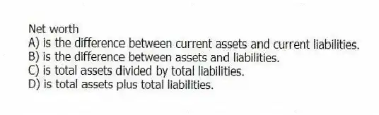 Net worth
A) is the difference between current assets and current liabilities.
B) is the difference between assets and liabilities.
C) is total assets divided by total liabilities.
D) is total assets plus total liabilities.