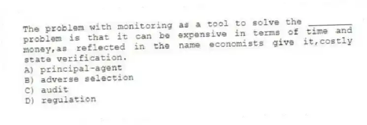 The problem with monitoring as a tool to solve the ________ problem is that it can be expensive in terms of time and money,as reflected in the name economists give it,costly state verification.
A) principal-agent
B) adverse selection
C) audit
D) regulation