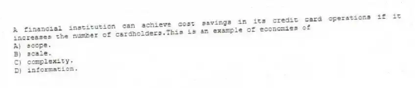 A financial institution can achieve cost savings in its credit card operations if it increases the number of cardholders.This is an example of economies of
A) scope.
B) scale.
C) complexity.
D) information.