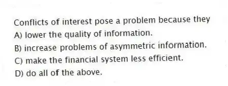 Conflicts of interest pose a problem because they
A) lower the quality of information.
B) increase problems of asymmetric information.
C) make the financial system less efficient.
D) do all of the above.