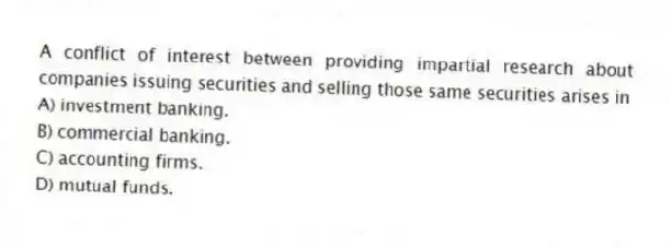 A conflict of interest between providing impartial research about companies issuing securities and selling those same securities arises in
A) investment banking.
B) commercial banking.
C) accounting firms.
D) mutual funds.