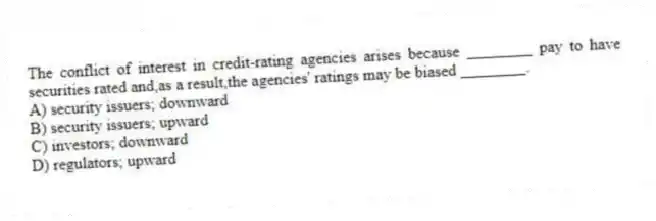 The conflict of interest in credit-rating agencies arises because ________ pay to have securities rated and,as a result,the agencies' ratings may be biased ________.
A) security issuers; downward
B) security issuers; upward
C) investors; downward
D) regulators; upward