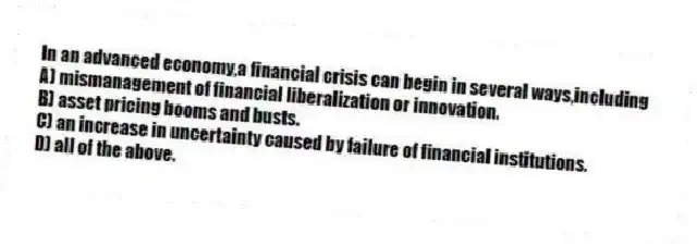 In an advanced economy,a financial crisis can begin in several ways,including
A) mismanagement of financial liberalization or innovation.
B) asset pricing booms and busts.
C) an increase in uncertainty caused by failure of financial institutions.
D) all of the above.