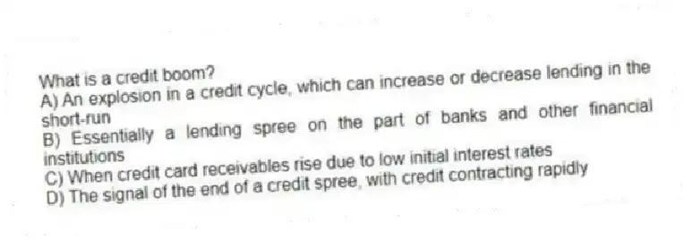What is a credit boom?
A) An explosion in a credit cycle, which can increase or decrease lending in the short-run
B) Essentially a lending spree on the part of banks and other financial institutions
C) When credit card receivables rise due to low initial interest rates
D) The signal of the end of a credit spree, with credit contracting rapidly