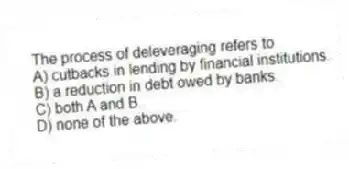 The process of deleveraging refers to
A) cutbacks in lending by financial institutions.
B) a reduction in debt owed by banks.
C) both A and B.
D) none of the above.