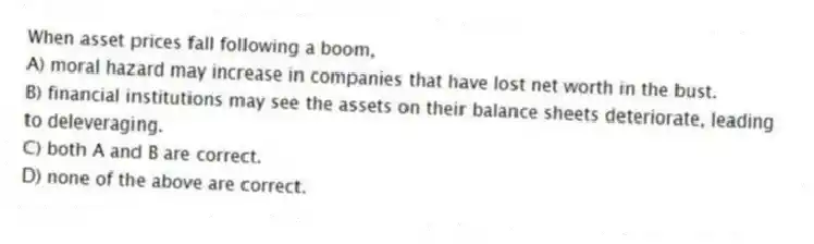 When asset prices fall following a boom,
A) moral hazard may increase in companies that have lost net worth in the bust.
B) financial institutions may see the assets on their balance sheets deteriorate, leading to deleveraging.
C) both A and B are correct.
D) none of the above are correct.