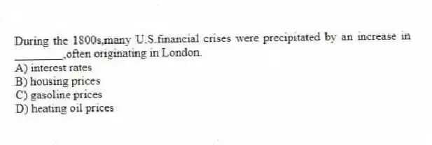 During the 1800s,many U.S.financial crises were precipitated by an increase in ________,often originating in London.
A) interest rates
B) housing prices
C) gasoline prices
D) heating oil prices