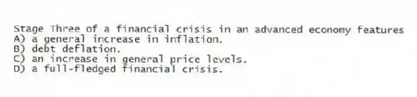 Stage Three of a financial crisis in an advanced economy features
A) a general increase in inflation.
B) debt deflation.
C) an increase in general price levels.
D) a full-fledged financial crisis.