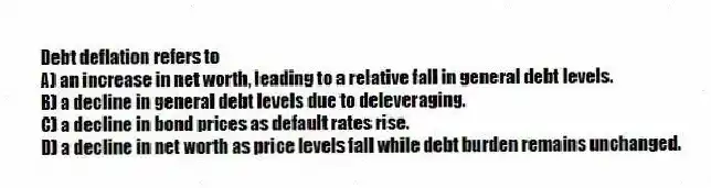 Debt deflation refers to
A) an increase in net worth, leading to a relative fall in general debt levels.
B) a decline in general debt levels due to deleveraging.
C) a decline in bond prices as default rates rise.
D) a decline in net worth as price levels fall while debt burden remains unchanged.