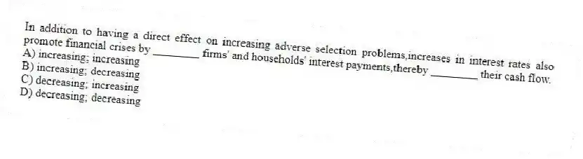 In addition to having a direct effect on increasing adverse selection problems,increases in interest rates also promote financial crises by ________ firms' and households' interest payments,thereby ________ their cash flow.
A) increasing; increasing
B) increasing; decreasing
C) decreasing; increasing
D) decreasing; decreasing