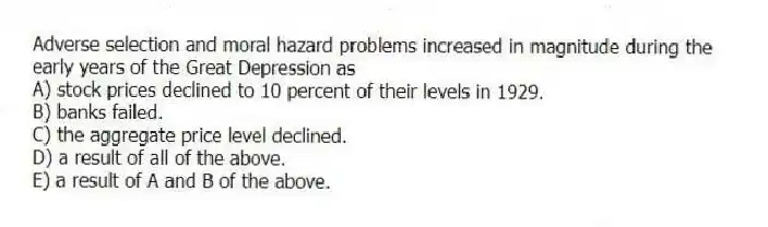 Adverse selection and moral hazard problems increased in magnitude during the early years of the Great Depression as
A) stock prices declined to 10 percent of their levels in 1929.
B) banks failed.
C) the aggregate price level declined.
D) a result of all of the above.
E) a result of A and B of the above.