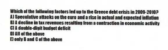 Which of the following factors led up to the Greece debt crisis in 2009-2010?
A) Speculative attacks on the euro and a rise in actual and expected inflation
B) A decline in tax revenues resulting from a contraction in economic activity
C) A double-digit budget deficit
D) All of the above
E) only B and C of the above