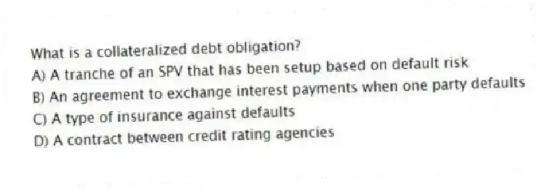 What is a collateralized debt obligation?
A) A tranche of an SPV that has been setup based on default risk
B) An agreement to exchange interest payments when one party defaults
C) A type of insurance against defaults
D) A contract between credit rating agencies