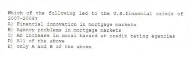 Which of the following led to the U.S.financial crisis of 2007-2009?
A) Financial innovation in mortgage markets
B) Agency problems in mortgage markets
C) An increase in moral hazard at credit rating agencies
D) All of the above
E) only A and B of the above