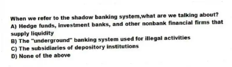 When we refer to the shadow banking system,what are we talking about?
A) Hedge funds, investment banks, and other nonbank financial firms that supply liquidity
B) The "underground" banking system used for illegal activities
C) The subsidiaries of depository institutions
D) None of the above