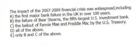 The impact of the 2007-2009 financial crisis was widespread,including
A) the first major bank failure in the UK in over 100 years.
B) the failure of Bear Stearns, the fifth-largest U.S. investment bank.
C) the bailout of Fannie Mae and Freddie Mac by the U.S. Treasury.
D) all of the above.
E) only B and C of the above.
