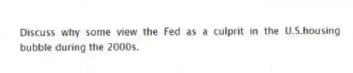 Discuss why some view the Fed as a culprit in the U.S.housing bubble during the 2000s.