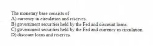 The monetary base consists of
A) currency in circulation and reserves.
B) government securities held by the Fed and discount loans.
C) government securities held by the Fed and currency in circulation.
D) discount loans and reserves.