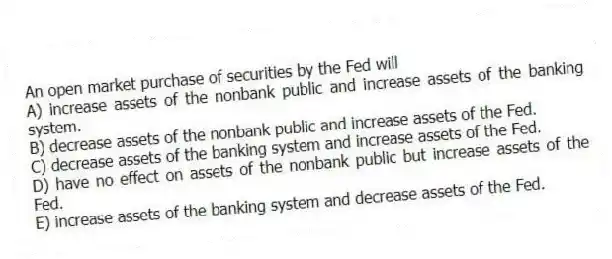 An open market purchase of securities by the Fed will
A) increase assets of the nonbank public and increase assets of the banking system.
B) decrease assets of the nonbank public and increase assets of the Fed.
C) decrease assets of the banking system and increase assets of the Fed.
D) have no effect on assets of the nonbank public but increase assets of the Fed.
E) increase assets of the banking system and decrease assets of the Fed.