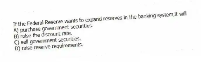 If the Federal Reserve wants to expand reserves in the banking system,it will
A) purchase government securities.
B) raise the discount rate.
C) sell government securities.
D) raise reserve requirements.